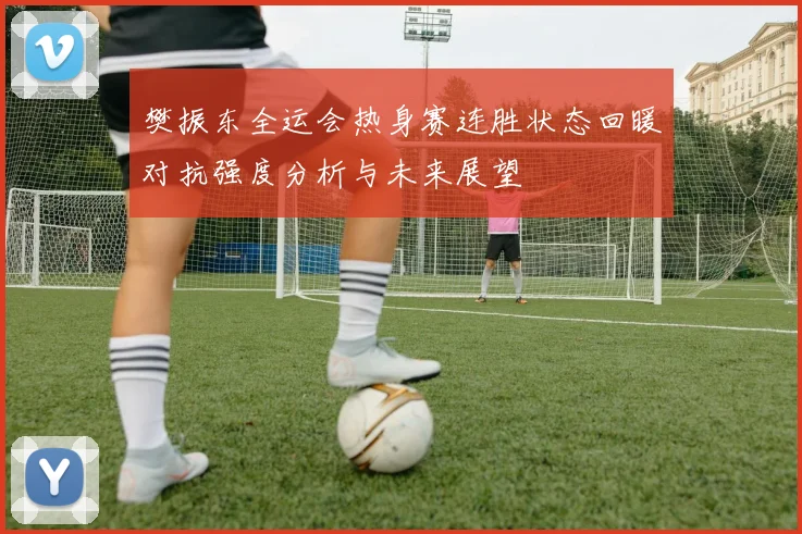 樊振东全运会热身赛连胜状态回暖对抗强度分析与未来展望