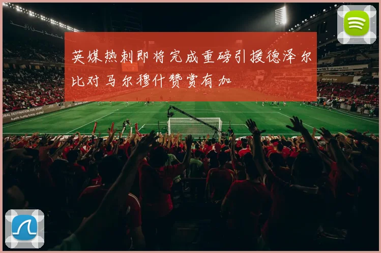 英媒热刺即将完成重磅引援德泽尔比对马尔穆什赞赏有加